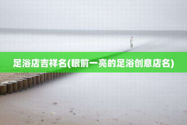 足浴店吉祥名(眼前一亮的足浴创意店名)