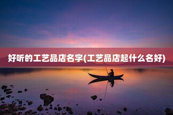 好听的工艺品店名字(工艺品店起什么名好)