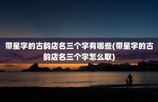 带星字的古韵店名三个字有哪些(带星字的古韵店名三个字怎么取)