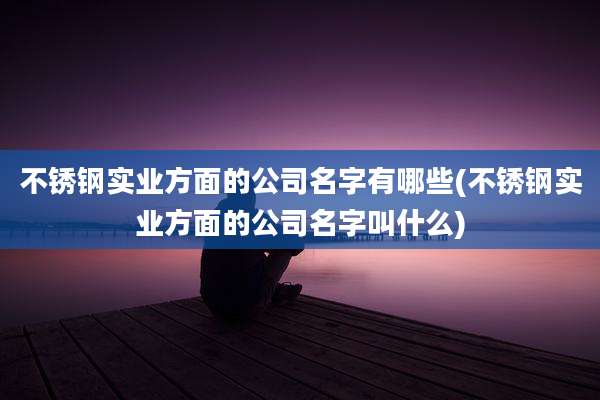 不锈钢实业方面的公司名字有哪些(不锈钢实业方面的公司名字叫什么)