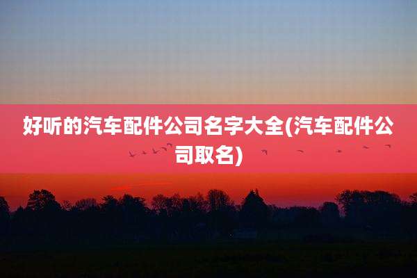 好听的汽车配件公司名字大全(汽车配件公司取名)