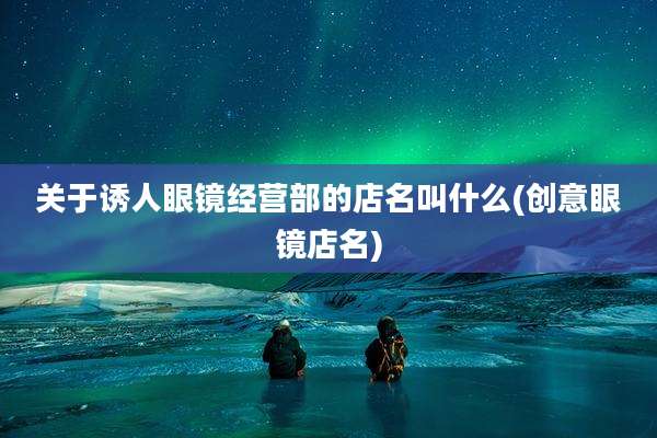 关于诱人眼镜经营部的店名叫什么(创意眼镜店名)