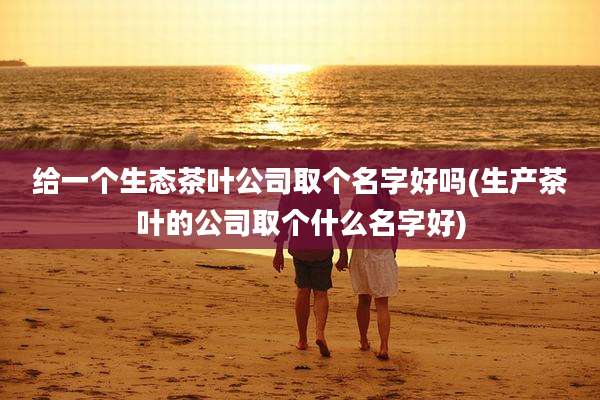 给一个生态茶叶公司取个名字好吗(生产茶叶的公司取个什么名字好)