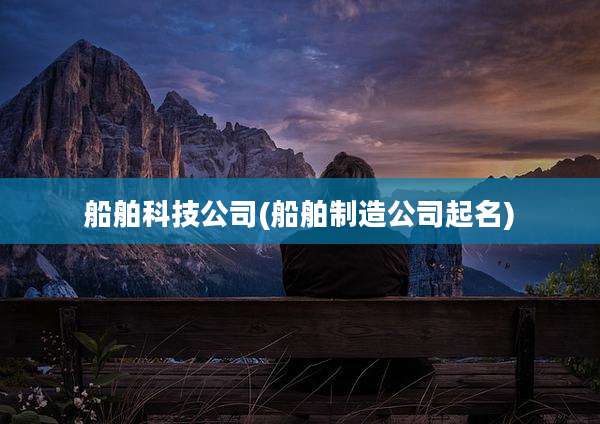 船舶科技公司(船舶制造公司起名)
