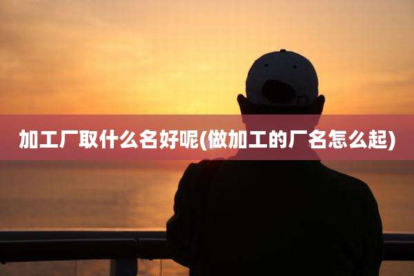 加工厂取什么名好呢(做加工的厂名怎么起)