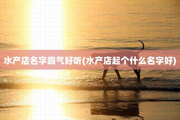 水产店名字霸气好听(水产店起个什么名字好)