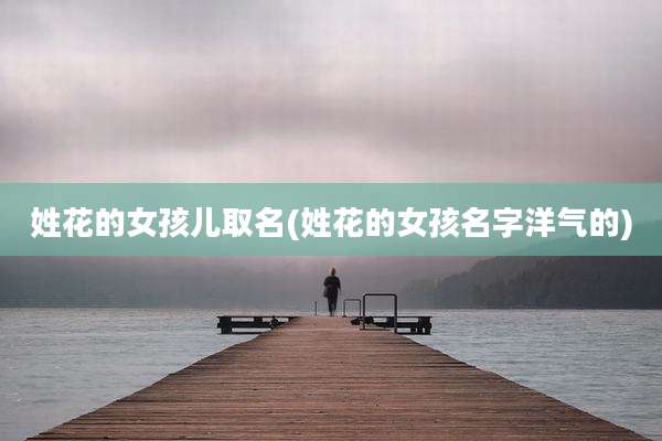 姓花的女孩儿取名(姓花的女孩名字洋气的)