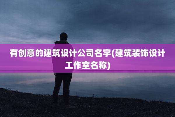 有创意的建筑设计公司名字(建筑装饰设计工作室名称)
