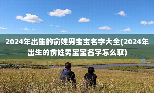 2024年出生的俞姓男宝宝名字大全(2024年出生的俞姓男宝宝名字怎么取)