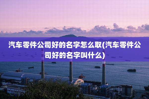 汽车零件公司好的名字怎么取(汽车零件公司好的名字叫什么)