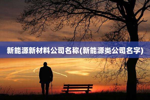 新能源新材料公司名称(新能源类公司名字)