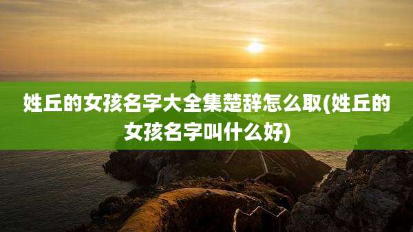 姓丘的女孩名字大全集楚辞怎么取(姓丘的女孩名字叫什么好)