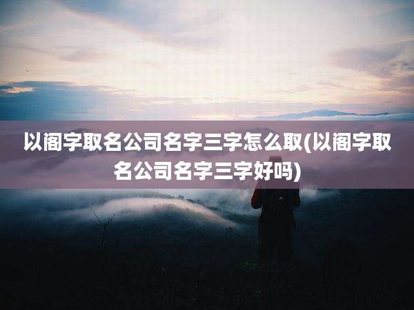 以阁字取名公司名字三字怎么取(以阁字取名公司名字三字好吗)
