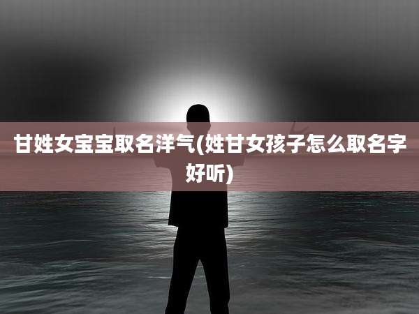 甘姓女宝宝取名洋气(姓甘女孩子怎么取名字好听)