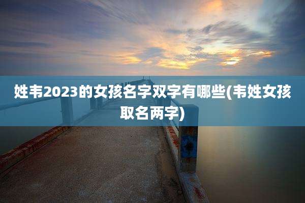 姓韦2023的女孩名字双字有哪些(韦姓女孩取名两字)
