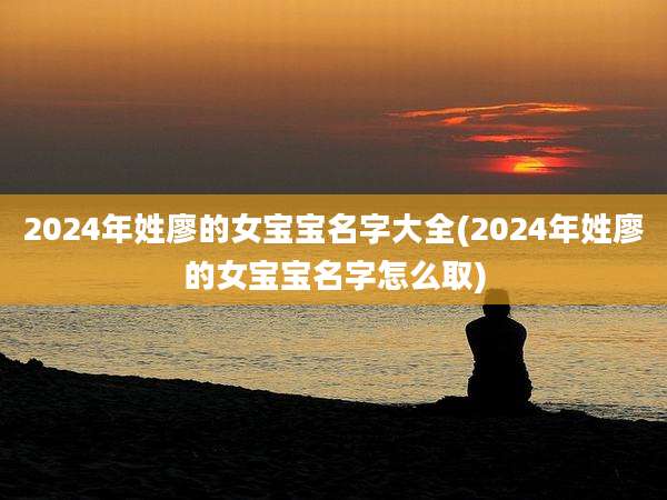 2024年姓廖的女宝宝名字大全(2024年姓廖的女宝宝名字怎么取)