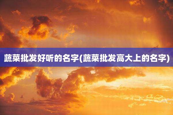 蔬菜批发好听的名字(蔬菜批发高大上的名字)