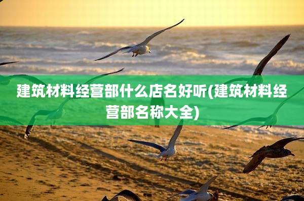 建筑材料经营部什么店名好听(建筑材料经营部名称大全)