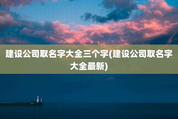 建设公司取名字大全三个字(建设公司取名字大全最新)