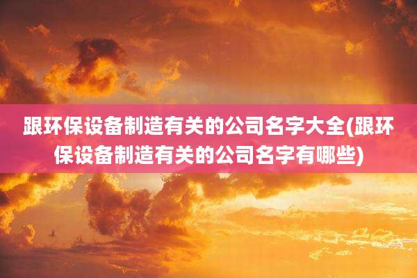 跟环保设备制造有关的公司名字大全(跟环保设备制造有关的公司名字有哪些)