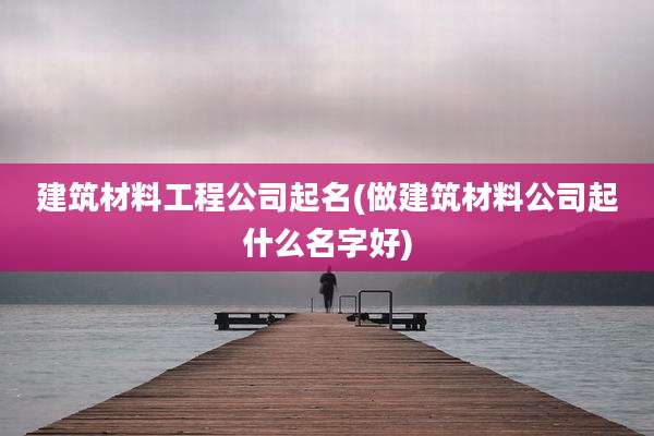 建筑材料工程公司起名(做建筑材料公司起什么名字好)