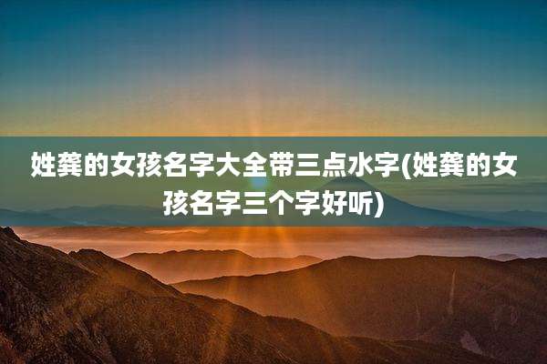 姓龚的女孩名字大全带三点水字(姓龚的女孩名字三个字好听)