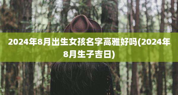 2024年8月出生女孩名字高雅好吗(2024年8月生子吉日)
