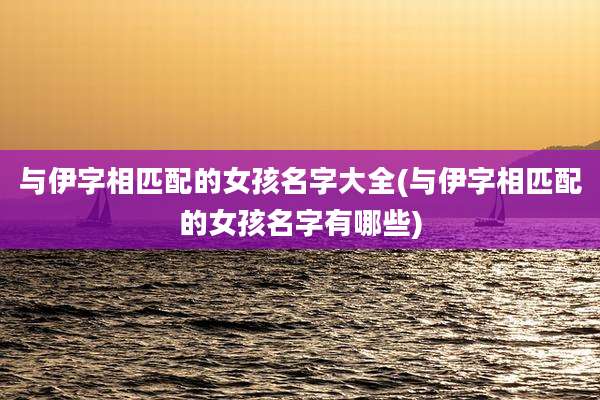 与伊字相匹配的女孩名字大全(与伊字相匹配的女孩名字有哪些)