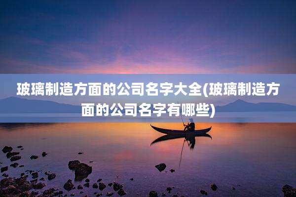 玻璃制造方面的公司名字大全(玻璃制造方面的公司名字有哪些)