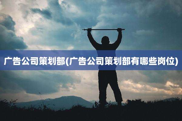 广告公司策划部(广告公司策划部有哪些岗位)
