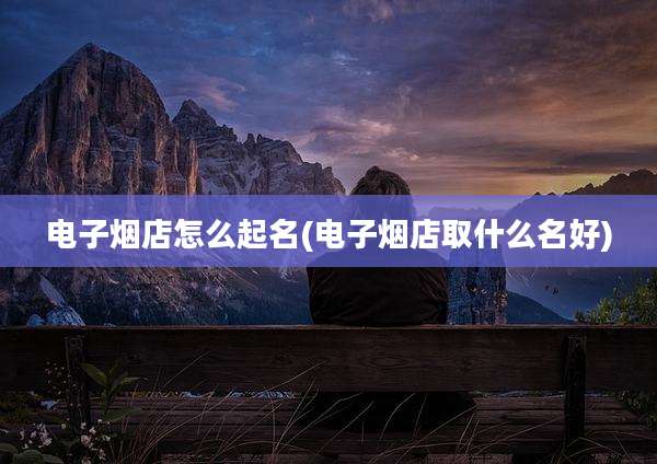 电子烟店怎么起名(电子烟店取什么名好)