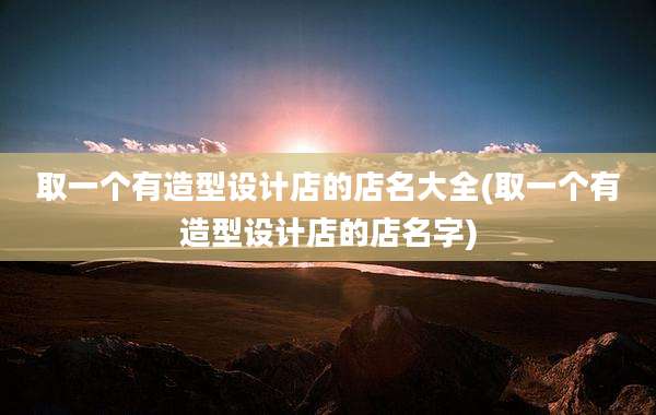 取一个有造型设计店的店名大全(取一个有造型设计店的店名字)