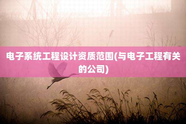 电子系统工程设计资质范围(与电子工程有关的公司)