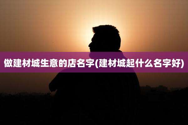 做建材城生意的店名字(建材城起什么名字好)