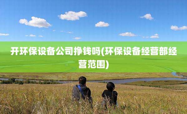 开环保设备公司挣钱吗(环保设备经营部经营范围)