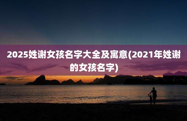 2025姓谢女孩名字大全及寓意(2021年姓谢的女孩名字)