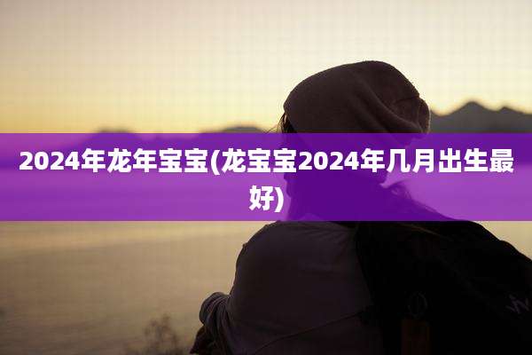 2024年龙年宝宝(龙宝宝2024年几月出生最好)