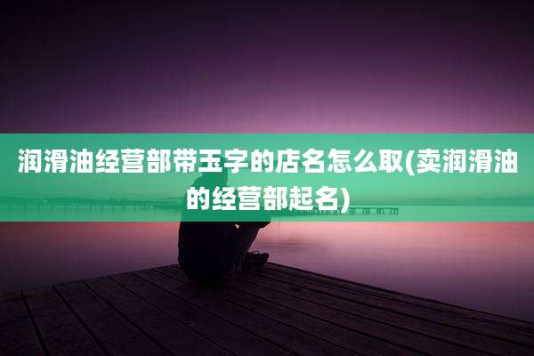润滑油经营部带玉字的店名怎么取(卖润滑油的经营部起名)