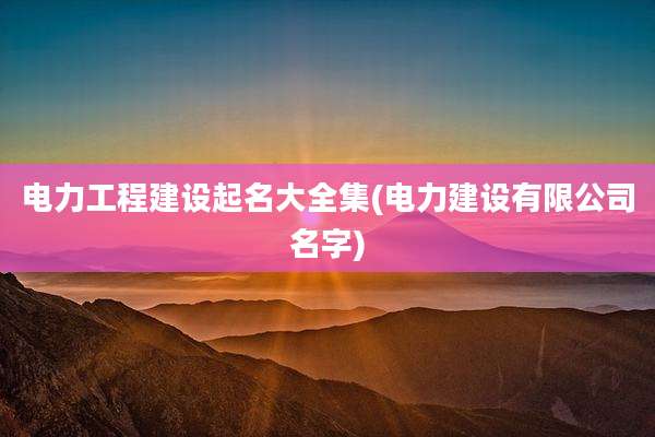电力工程建设起名大全集(电力建设有限公司名字)