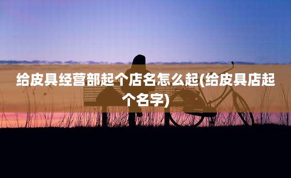给皮具经营部起个店名怎么起(给皮具店起个名字)