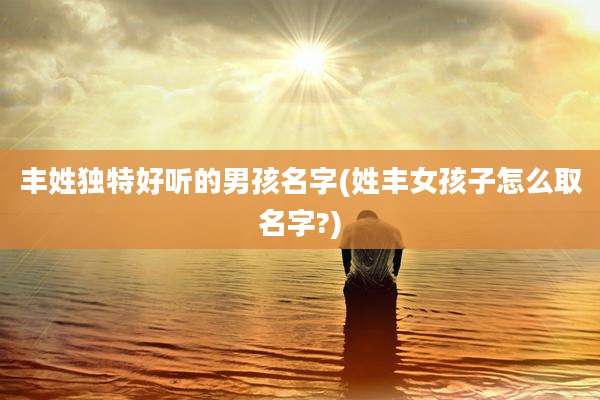 丰姓独特好听的男孩名字(姓丰女孩子怎么取名字?)