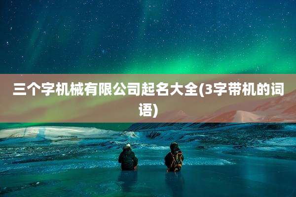 三个字机械有限公司起名大全(3字带机的词语)