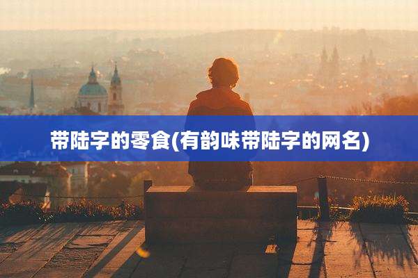 带陆字的零食(有韵味带陆字的网名)