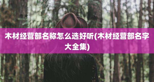 木材经营部名称怎么选好听(木材经营部名字大全集)