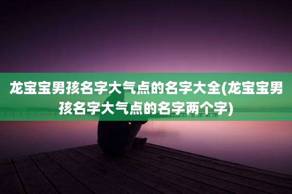 龙宝宝男孩名字大气点的名字大全(龙宝宝男孩名字大气点的名字两个字)