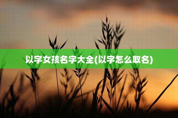 以字女孩名字大全(以字怎么取名)