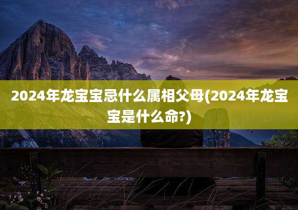 2024年龙宝宝忌什么属相父母(2024年龙宝宝是什么命?)