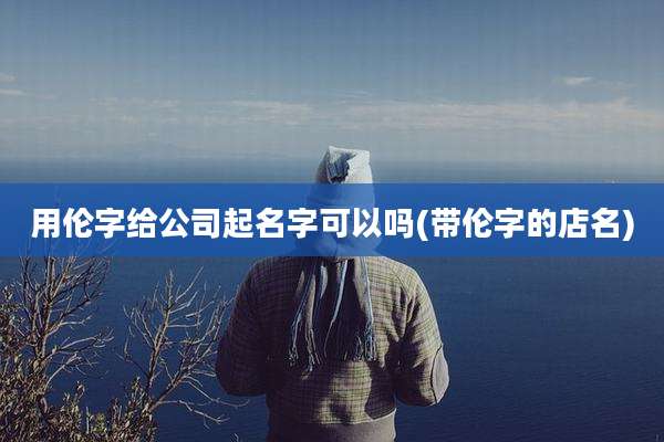 用伦字给公司起名字可以吗(带伦字的店名)