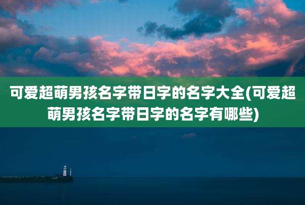 可爱超萌男孩名字带日字的名字大全(可爱超萌男孩名字带日字的名字有哪些)