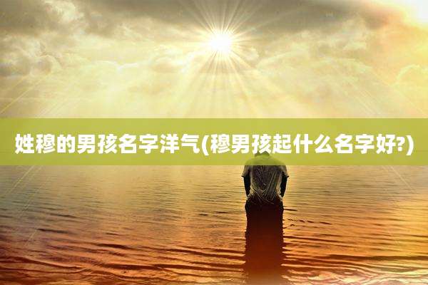 姓穆的男孩名字洋气(穆男孩起什么名字好?)